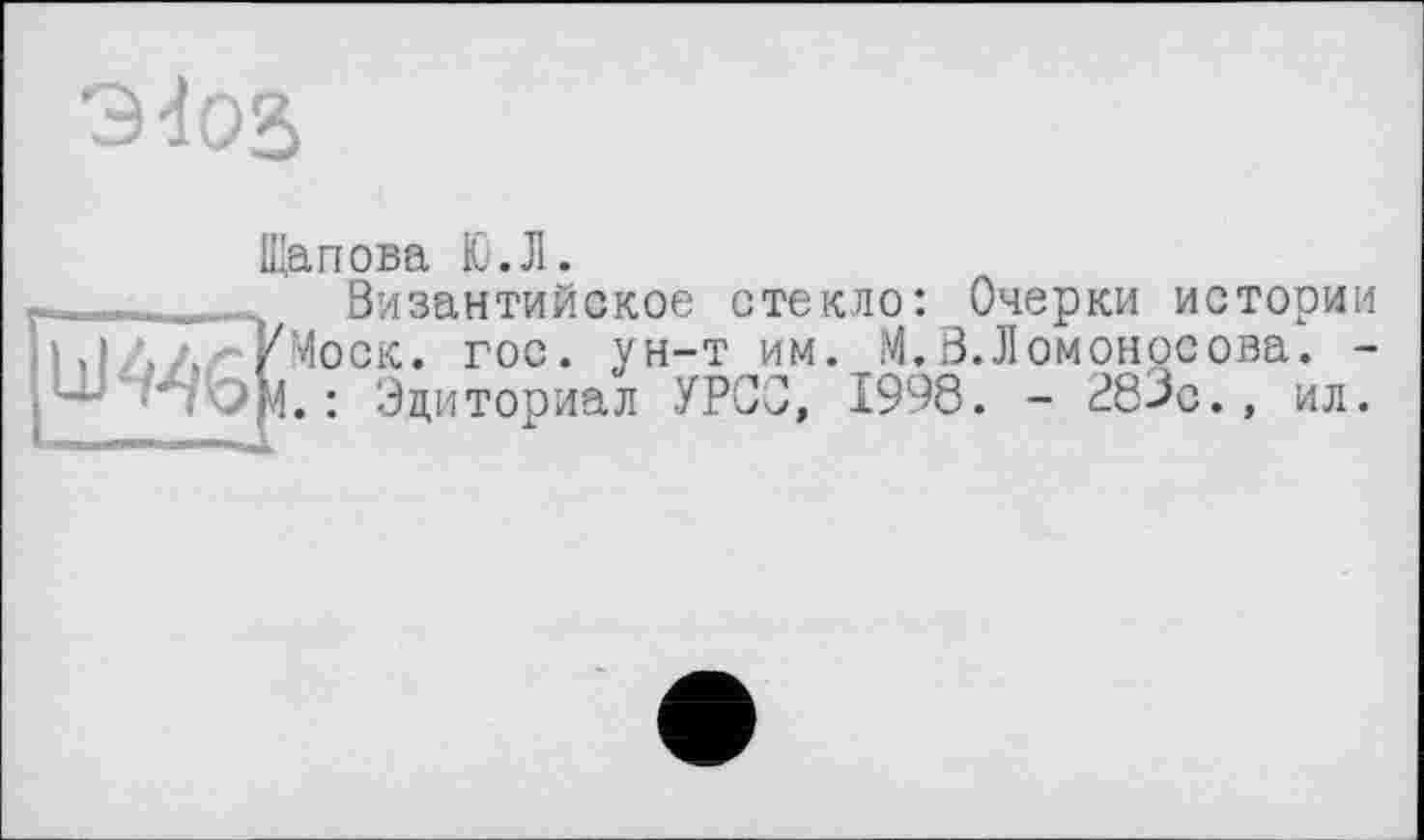 ﻿9d02>
Щапова Ю.Л.
-..— _ - Византийское стекло: Очерки истории
Ы/, - У Моск. гос. ун-т им. М. В. Ломоносова. -
■' >4. : Эциториал УРСО, 1998. - 283с., ил.